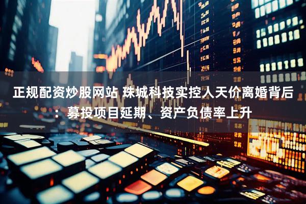 正规配资炒股网站 珠城科技实控人天价离婚背后：募投项目延期、资产负债率上升
