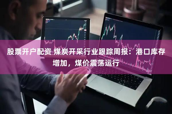 股票开户配资 煤炭开采行业跟踪周报：港口库存增加，煤价震荡运行