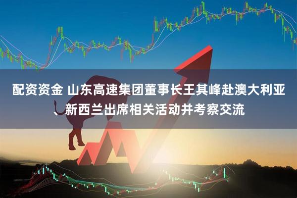 配资资金 山东高速集团董事长王其峰赴澳大利亚、新西兰出席相关活动并考察交流
