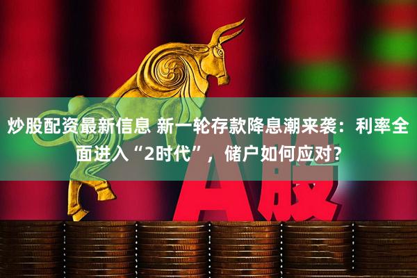炒股配资最新信息 新一轮存款降息潮来袭：利率全面进入“2时代”，储户如何应对？