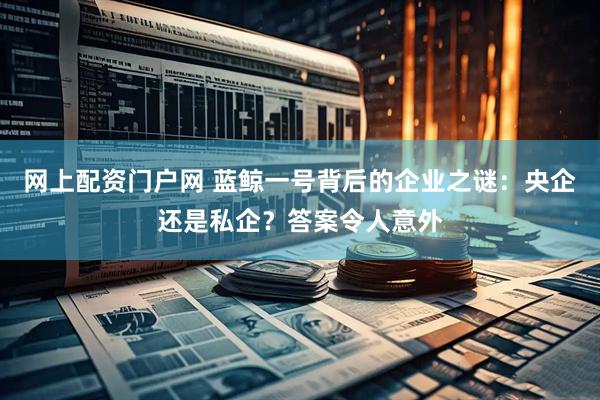 网上配资门户网 蓝鲸一号背后的企业之谜：央企还是私企？答案令人意外