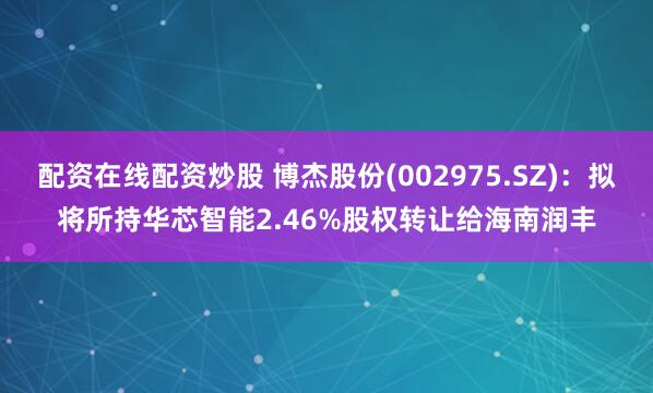 配资在线配资炒股 博杰股份(002975.SZ)：拟将所持华芯智能2.46%股权转让给海南润丰