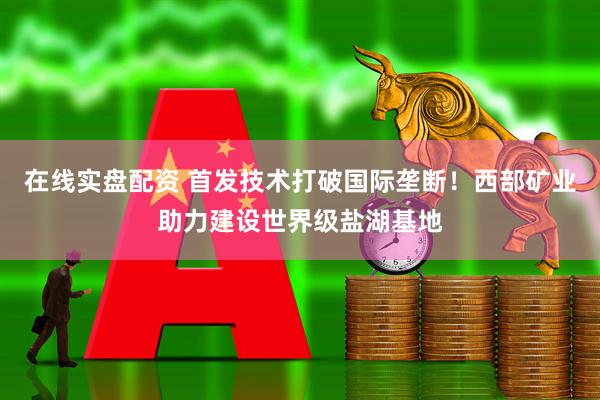 在线实盘配资 首发技术打破国际垄断！西部矿业助力建设世界级盐湖基地