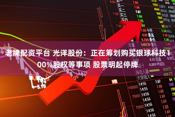 老牌配资平台 光洋股份：正在筹划购买银球科技100%股权等事项 股票明起停牌