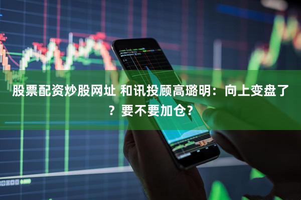 股票配资炒股网址 和讯投顾高璐明：向上变盘了？要不要加仓？