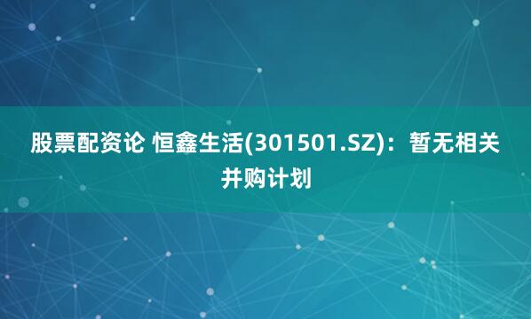 股票配资论 恒鑫生活(301501.SZ)：暂无相关并购计划