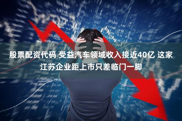 股票配资代码 受益汽车领域收入接近40亿 这家江苏企业距上市只差临门一脚