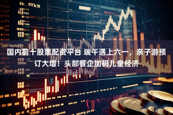 国内前十股票配资平台 端午遇上六一，亲子游预订大增！头部餐企加码儿童经济