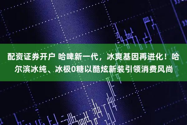 配资证券开户 哈啤新一代，冰爽基因再进化！哈尔滨冰纯、冰极0糖以酷炫新装引领消费风尚
