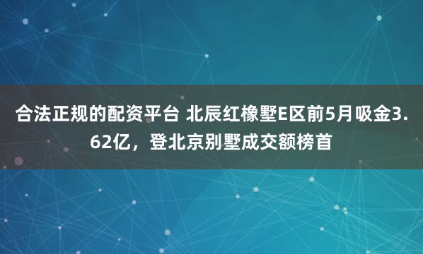 合法正规的配资平台 北辰红橡墅E区前5月吸金3.62亿，登北京别墅成交额榜首