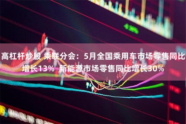高杠杆炒股 乘联分会：5月全国乘用车市场零售同比增长13%  新能源市场零售同比增长30%