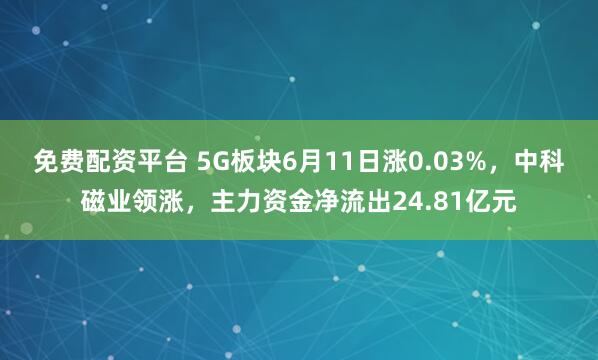 免费配资平台 5G板块6月11日涨0.03%，中科磁业领涨，主力资金净流出24.81亿元