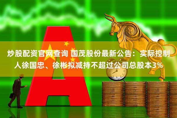 炒股配资官网查询 国茂股份最新公告：实际控制人徐国忠、徐彬拟减持不超过公司总股本3%