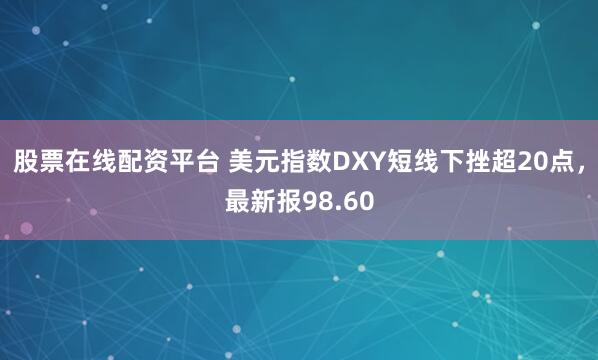 股票在线配资平台 美元指数DXY短线下挫超20点，最新报98.60