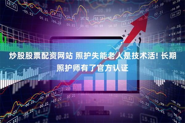 炒股股票配资网站 照护失能老人是技术活! 长期照护师有了官方认证