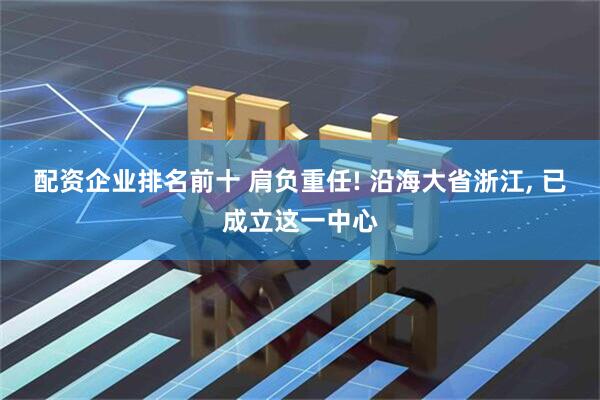 配资企业排名前十 肩负重任! 沿海大省浙江, 已成立这一中心