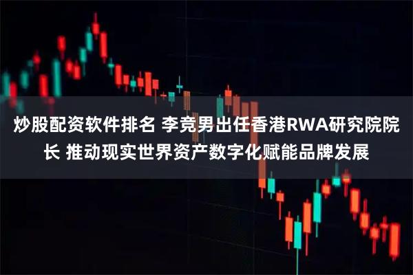 炒股配资软件排名 李竞男出任香港RWA研究院院长 推动现实世界资产数字化赋能品牌发展