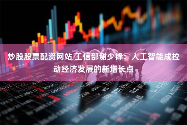 炒股股票配资网站 工信部谢少锋：人工智能成拉动经济发展的新增长点