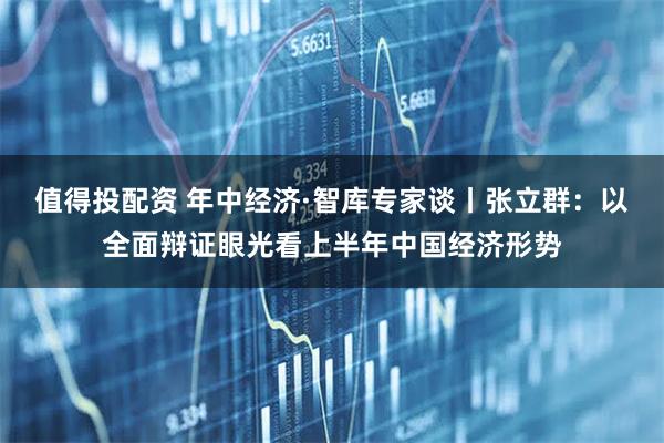 值得投配资 年中经济·智库专家谈丨张立群：以全面辩证眼光看上半年中国经济形势