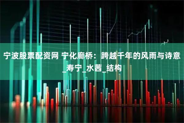 宁波股票配资网 宁化廊桥：跨越千年的风雨与诗意_寿宁_水茜_结构