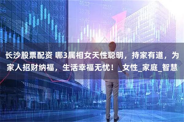 长沙股票配资 哪3属相女天性聪明，持家有道，为家人招财纳福，生活幸福无忧！_女性_家庭_智慧