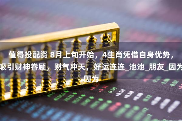 值得投配资 8月上旬开始，4生肖凭借自身优势，吸引财神眷顾，财气冲天，好运连连_池池_朋友_因为