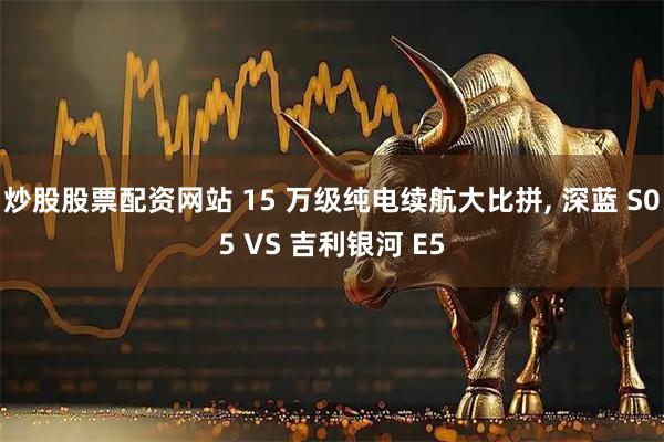 炒股股票配资网站 15 万级纯电续航大比拼, 深蓝 S05 VS 吉利银河 E5