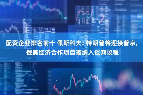 配资企业排名前十 佩斯科夫: 特朗普将迎接普京, 俄美经济合作项目被纳入谈判议程