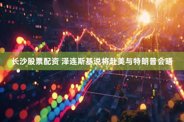 长沙股票配资 泽连斯基说将赴美与特朗普会晤