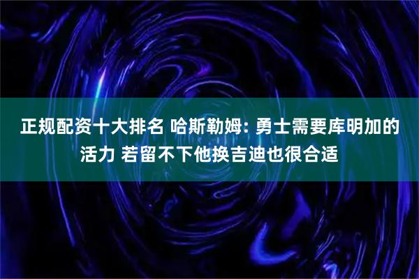 正规配资十大排名 哈斯勒姆: 勇士需要库明加的活力 若留不下他换吉迪也很合适